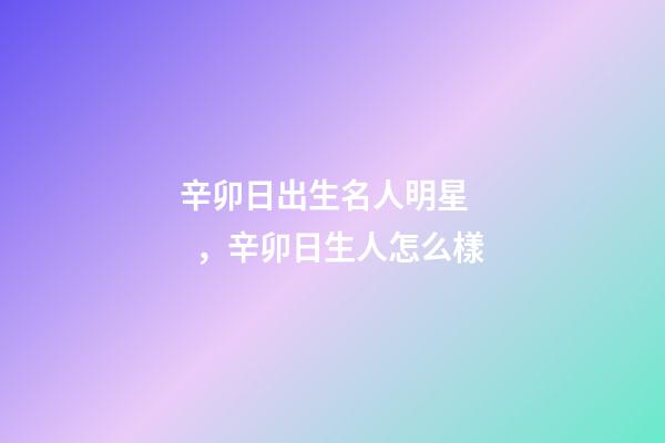 辛卯日出生名人明星，辛卯日生人怎么樣